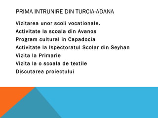 PRIMA INTRUNIRE DIN TURCIA-ADANA
Vizitarea unor scoli vocationale.
Activitate la scoala din Avanos
Program cultural in Capadocia
Activitate la Ispectoratul Scolar din Seyhan
Vizita la Primarie
Vizita la o scoala de textile
Discutarea proiectului
 