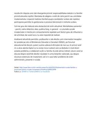 rezulta din disputa unor idei divergente privind: responsabilitatea statului si a familiei
privind educatia copiilor; libertatea de alegere a scolii de catre parinti sau unicitatea
invatamantului; impactul mediului familial asupra rezultatelor scolare ale copilului;
participarea parintilor la gestionarea si procesul decizional in institutia scolara.
Cel mai greu de inlaturat este obstacolul de ordin atitudinal. Mentalitatea oamenilor
- parinti, cadre didactice, elevi, publicul larg, in general - si cutumele sociale
inradacinate si intarite prin comportamente repetate sunt factori greu de influentat si
de schimbat, dar acest lucru nu este imposibil de realizat.
Analizand atitudinile parintilor, profesorilor si ale elevilor, prin intermediul mesajelor
lor postate pe site-ul Ministerului Educatiei si Cercetarii (MEdC), pe Forumul
educational de discutii, putem sustine adevarul afirmatiei de mai sus. In primul rand
mi-a atras atentia faptul ca nu exista niciun subiect care sa dezbata in mod direct
aceasta problema, a colaborarii scolii cu familia. Ea este atinsa indirect, atunci cand se
discuta despre ierarhiile elevilor rezultate in urma testarilor nationale, sau despre
structura sistemului de invatamant, cat si in cazul altor probleme de ordin
administrativ, prezente in scoala.
Detalii: http://www.9am.ro/stiri-revista-presei/Social/42015/Parteneriatul-scoala-familie-o-
provocare-pentru-scoala-romaneasca.html#ixzz3yMOS3PNf
Follow us: @9AM on Twitter | 9AM.ro on Facebook
 