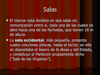 Salas El interior está dividido en dos salas sin comunicación entre sí, cada una de las cuales se abre hacia una de las fachadas, que tienen 18 m de altura. La  sala occidental , más pequeña, presenta cuatro columnas jónicas, hasta el techo; en ella se depositaba el tesoro de la diosa y del Estado, y constituye el Partenón propiamente dicho (“Sala de las Vírgenes”).  