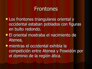 Los frontones triangulares oriental y occidental estaban poblados con figuras en bulto redondo. El oriental mostraba el nacimiento de Atenea, mientras el occidental exhibía la competición entre Atenea y Poseidón por el dominio de la región ática. Frontones 
