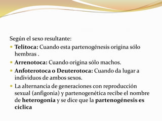 Según el sexo resultante:
 Telitoca: Cuando esta partenogénesis origina sólo
hembras .
 Arrenotoca: Cuando origina sólo machos.
 Anfoterotoca o Deuterotoca: Cuando da lugar a
individuos de ambos sexos.
 La alternancia de generaciones con reproducción
sexual (anfigonia) y partenogenética recibe el nombre
de heterogonia y se dice que la partenogénesis es
cíclica
 