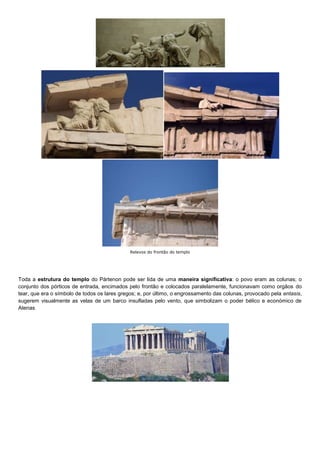 Relevos do frontão do templo




Toda a estrutura do templo do Pártenon pode ser lida de uma maneira significativa: o povo eram as colunas; o
conjunto dos pórticos de entrada, encimados pelo frontão e colocados paralelamente, funcionavam como orgãos do
tear, que era o símbolo de todos os lares gregos; e, por último, o engrossamento das colunas, provocado pela entasis,
sugerem visualmente as velas de um barco insufladas pelo vento, que simbolizam o poder bélico e económico de
Atenas.
 