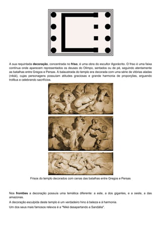A sua requintada decoração, concentrada no friso, é uma obra do escultor Agorácrito. O friso é uma faixa
contínua onde aparecem representados os deuses do Olimpo, sentados ou de pé, seguindo atentamente
as batalhas entre Gregos e Persas. A balaustrada do templo era decorada com uma série de vitórias aladas
(nikái), cujas personagens possuíam atitudes graciosas e grande harmonia de proporções, erguendo
troféus e celebrando sacrifícios.




               Frisos do templo decorados com cenas das batalhas entre Gregos e Persas



Nos frontões a decoração possuía uma temática diferente: a este, a dos gigantes, e a oeste, a das
amazonas.
A decoração esculpida deste templo é um verdadeiro hino à beleza e à harmonia.
Um dos seus mais famosos relevos é a "Niké desapertando a Sandália".
 