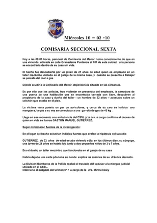 Miércoles 10 – 02 -10

               COMISARIA SECCIONAL SEXTA
Hoy a las 08:00 horas, personal de Comisaría del Menor toma conocimiento de que en
una vivienda ubicada en calle Granaderos Puntanos al 707 de esta cuidad, una persona
se encontraría dentro de su casa sin vida.

El hecho fue descubierto por un joven de 21 años de edad quien es empleado en un
taller mecánico ubicado en el garaje de la misma casa, y cuando se presenta a trabajar
se percata del olor a gas

Decide acudir a la Comisaría del Menor, dependencia situada en las cercanías.

Es por ello que los policías, tras violentar en presencia del empleado, la cerradura de
una puerta de una habitación que se encontraba cerrada con llave, descubren al
propietario de la casa y dueño del taller - un hombre de 32 años – acostado sobre un
colchón que estaba en el piso.

La víctima tenía puesto un par de auriculares, y cerca de su cara se hallaba una
manguera, la que a su vez se conectaba a una garrafa de gas de 45 kg .

Llega en ese momento una ambulancia del CSSL y la dra. a cargo confirma el deceso de
quien en vida se llamas GASTÓN MANUEL GUTIERREZ.

Según informaron fuentes de la investigación:

En el lugar del hecho existirían indicios fuertes que avalan la hipótesis del suicidio

GUTIERREZ, de 32 años de edad estaba viviendo sólo, en los últimos días, su cónyuge,
una joven de 28 años se habría ido junto a dos pequeños niños de 3 y 7 años.

Era el dueño un taller mecánico que funcionaba en el garaje de su casa

Habría dejado una carta póstuma en donde explica las razones de su drástica decisión.

La División Bomberos de la Policía realizó el traslado del cadáver a la morgue judicial
ubicada en el CSSL.
Interviene el Juzgado del Crimen Nº 1 a cargo de la Dra. Mirtha Esley
 