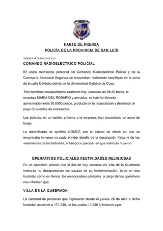 PARTE DE PRENSA
                 POLICÍA DE LA PROVINCIA DE SAN LUÍS

VIERNES 04 DE MAYO DE 2012

COMANDO RADIOELÉCTRICO POLICIAL

En estos momentos personal del Comando Radioeléctrico Policial y de la
Comisaría Seccional Segunda se encuentran realizando rastrillajes en la zona
de la calle Córdoba detrás de la Universidad Católica de Cuyo.

Tres hombres encapuchados asaltaron hoy, pasadas las 08:30 horas, la
empresa MARÍA DEL ROSARIO y armados, se habrían llevado
aproximadamente 30.0000 pesos, producto de la recaudación y destinado al
pago de sueldos de empleados.

Los policías, en un baldío, próximo a la empresa, han encontrado un arma de
fuego.

La damnificada de apellido GÓMEZ, por el estado de shock en que se
encontraba inmersa no pudo brindar detalle de la descripción física ni de las
vestimentas de los ladrones, ni tampoco precisar en que vehículo huyeron.



      OPERATIVOS POLICIALES FESTIVIDADES RELIGIOSAS

En un operativo policial que al día de hoy continúa en Villa de la Quebrada
mientras no desaparezcan las causas de su implementación, tanto en esa
localidad como en Renca, los responsables policiales a cargo de los operativos
nos informan que:

VILLA DE LA QUEBRADA

La cantidad de personas que ingresaron desde el jueves 26 de abril a dicha
localidad asciende a 171.240, de las cuales 11.240 lo hicieron ayer.
 