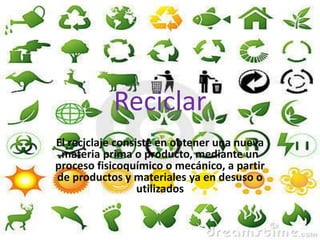 Reciclar
El reciclaje consiste en obtener una nueva
materia prima o producto, mediante un
proceso fisicoquímico o mecánico, a partir
de productos y materiales ya en desuso o
utilizados
 