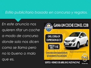 Estilo publicitario basado en concurso y regalos.
En este anuncio nos
quieren rifar un coche
a modo de concurso
donde solo nos dicen
como se llama pero
no lo bueno o malo
que es.
 