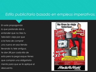  Estilo publicitario basado en empleos imperativos.
En este propaganda
lo que pretende dar a
entender que no tires tu
televisión vieja por que
a la hora de comprar
uno nuevo en esa tienda
llevando tu tele antigua,
te dan 2€ por cada kilo de
esta pero la pega esque tienes
que comprar una obligatoria-
mente para que se te aplique el
descuento.
 