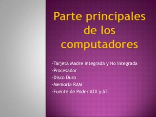 Parte principales
     de los
 computadores
-Tarjeta Madre Integrada y No integrada
-Procesador
-Disco Duro
-Memoria RAM
-Fuente de Poder ATX y AT
 