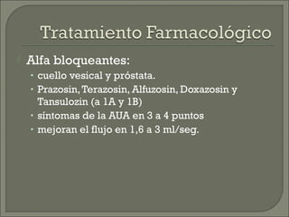    Alfa bloqueantes:
    • cuello vesical y próstata.
    • Prazosin, Terazosin, Alfuzosin, Doxazosin y
      Tansulozin (a 1A y 1B)
    • síntomas de la AUA en 3 a 4 puntos
    • mejoran el flujo en 1,6 a 3 ml/seg.
 