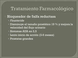    Bloqueador de 5alfa reductasa
    • Finasteride
    • Disminuye el tamaño prostático 19 % y mejora la
      velocidad del flujo urinario
    • Sintomas AUA en 2,5
    • Lento inicio de acción (3-6 meses)
    • Prostatas grandes
 