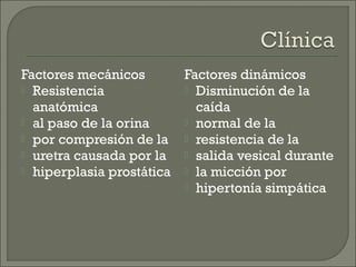 Factores mecánicos       Factores dinámicos
 Resistencia             Disminución de la
  anatómica                caída
 al paso de la orina     normal de la
 por compresión de la    resistencia de la
 uretra causada por la   salida vesical durante
 hiperplasia prostática  la micción por
                          hipertonía simpática
 