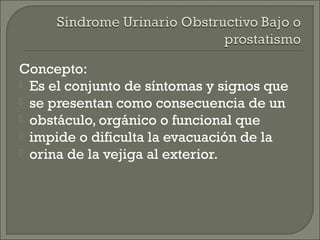 Concepto:
 Es el conjunto de síntomas y signos que
 se presentan como consecuencia de un
 obstáculo, orgánico o funcional que
 impide o dificulta la evacuación de la
 orina de la vejiga al exterior.
 