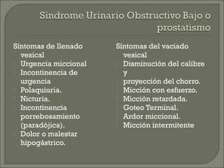 Síntomas de llenado    Síntomas del vaciado
  vesical                vesical
 Urgencia miccional    Disminución del calibre
 Incontinencia de       y
  urgencia              proyección del chorro.
 Polaquiuria.          Micción con esfuerzo.
 Nicturia.             Micción retardada.
 Incontinencia         Goteo Terminal.
  porrebosamiento       Ardor miccional.
  (paradójica).         Micción intermitente
 Dolor o malestar
  hipogástrico.
 