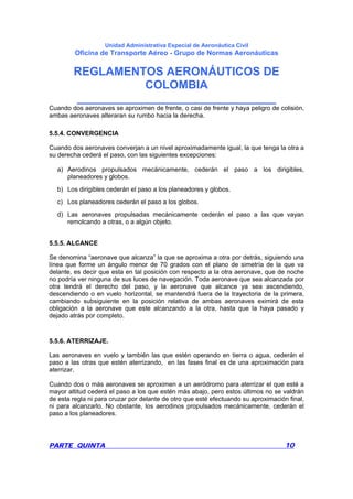 Unidad Administrativa Especial de Aeronáutica Civil
Oficina de Transporte Aéreo - Grupo de Normas Aeronáuticas
REGLAMENTOS AERONÁUTICOS DE
COLOMBIA
_______________________________
PARTE QUINTA 10
Cuando dos aeronaves se aproximen de frente, o casi de frente y haya peligro de colisión,
ambas aeronaves alteraran su rumbo hacia la derecha.
5.5.4. CONVERGENCIA
Cuando dos aeronaves converjan a un nivel aproximadamente igual, la que tenga la otra a
su derecha cederá el paso, con las siguientes excepciones:
a) Aerodinos propulsados mecánicamente, cederán el paso a los dirigibles,
planeadores y globos.
b) Los dirigibles cederán el paso a los planeadores y globos.
c) Los planeadores cederán el paso a los globos.
d) Las aeronaves propulsadas mecánicamente cederán el paso a las que vayan
remolcando a otras, o a algún objeto.
5.5.5. ALCANCE
Se denomina “aeronave que alcanza” la que se aproxima a otra por detrás, siguiendo una
línea que forme un ángulo menor de 70 grados con el plano de simetría de la que va
delante, es decir que esta en tal posición con respecto a la otra aeronave, que de noche
no podría ver ninguna de sus luces de navegación. Toda aeronave que sea alcanzada por
otra tendrá el derecho del paso, y la aeronave que alcance ya sea ascendiendo,
descendiendo o en vuelo horizontal, se mantendrá fuera de la trayectoria de la primera,
cambiando subsiguiente en la posición relativa de ambas aeronaves eximirá de esta
obligación a la aeronave que este alcanzando a la otra, hasta que la haya pasado y
dejado atrás por completo.
5.5.6. ATERRIZAJE.
Las aeronaves en vuelo y también las que estén operando en tierra o agua, cederán el
paso a las otras que estén aterrizando, en las fases final es de una aproximación para
aterrizar.
Cuando dos o más aeronaves se aproximen a un aeródromo para aterrizar el que esté a
mayor altitud cederá el paso a los que estén más abajo, pero estos últimos no se valdrán
de esta regla ni para cruzar por delante de otro que esté efectuando su aproximación final,
ni para alcanzarlo. No obstante, los aerodinos propulsados mecánicamente, cederán el
paso a los planeadores.
 