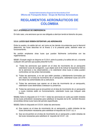 Unidad Administrativa Especial de Aeronáutica Civil
Oficina de Transporte Aéreo - Grupo de Normas Aeronáuticas
REGLAMENTOS AERONÁUTICOS DE
COLOMBIA
_______________________________
PARTE QUINTA 11
5.5.7. ATERRIZAJE DE EMERGENCIA
En todo caso, una aeronave que se vea obligada a aterrizar tendrá el derecho de paso.
5.5.8. LUCES QUE DEBEN OSTENTAR LAS AERONAVES
Entre la puesta y la salida del sol, así como en las demás circunstancias que la Aerocivil
determine, las luces descritas en el Anexo 2 a la presente parte, deberán estar en
funcionamiento.
No podrán emplearse otras luces que puedan fácilmente confundirse con las
reglamentarias.
5.5.8.1. Excepto según se dispone en 5.5.8.4. entre la puesta y la salida del sol, o durante
cualquier otro período que pueda prescribir la AC:
a) Todas las aeronaves que operen en el área de movimiento de un aeropuerto
ostentaran luces de navegación, cuyo objeto será el de indicar la trayectoria relativa
de la aeronave a los observadores y no ostentaran otras luces si estas pueden
confundirse con las antes mencionadas.
b) Todas las aeronaves, a no ser que estén paradas y debidamente iluminadas por
otro medio. En el área de movimiento de un aeropuerto. ostentaran luces con el fin
de indicar las extremidades de su estructura.
c) Todas las aeronaves que operen en el área de movimiento de un aeropuerto,
ostentaran luces destinadas a destacar su presencia.
d) Todas las aeronaves que se encuentren en el área de movimiento de un aeropuerto
y cuyos motores estén en funcionamiento, ostentarán luces que indiquen este
hecho.
5.5.8.2. Salvo lo dispuesto en 5.11.5.8.1. todas las aeronaves en vuelo que estén dotadas
de las luces anticolisión necesarias para satisfacer el requisito de la AC, también llevaran
encendidas dichas luces fuera del período especificado.
5.5.8.3. Salvo lo dispuesto en 5.5.8.4, todas las aeronaves:
a) Que operen en el área de movimiento de un aeropuerto y estén dotadas de las
luces anticolisión necesarias para satisfacer el requisito de 5.5.8.1 (c), o
b) Que se encuentren en el área de movimiento de un aeropuerto y estén dotadas de
las luces necesarias para satisfacer el requisito de 5.5.8.1. (d)
 