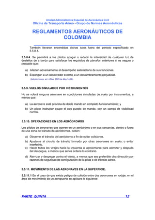 Unidad Administrativa Especial de Aeronáutica Civil
Oficina de Transporte Aéreo - Grupo de Normas Aeronáuticas
REGLAMENTOS AERONÁUTICOS DE
COLOMBIA
_______________________________
PARTE QUINTA 12
También llevaran encendidas dichas luces fuera del periodo especificado en
5.5.8.1.
5.5.8.4. Se permitirá a los pilotos apagar o reducir la intensidad de cualquier luz de
destellos de a bordo para satisfacer los requisitos de párrafos anteriores si es seguro o
probable que:
a) Afecten adversamente el desempeño satisfactorio de sus funciones.
b) Expongan a un observador externo a un deslumbramiento perjudicial.
(Adición incorp. art. 4 Res. 2929 de May 14/96).
5.5.9. VUELOS SIMULADOS POR INSTRUMENTOS
No se volará ninguna aeronave en condiciones simuladas de vuelo por instrumentos, a
menos que:
a) La aeronave esté provista de doble mando en completo funcionamiento; y
b) Un piloto instructor ocupe el otro puesto de mando, con un campo de visibilidad
normal.
5.5.10. OPERACIONES EN LOS AERÓDROMOS
Los pilotos de aeronaves que operen en un aeródromo o en sus cercanías, dentro o fuera
de una zona de tránsito de aeródromos, deben:
a) Observar el tránsito del aeródromo a fin de evitar colisiones.
b) Ajustarse al circuito de tránsito formado por otras aeronaves en vuelo, o evitar
interferirlo.
c) Hacer todos los virajes hacia la izquierda al aproximarse para aterrizar y después
del despegue, a menos que se les ordene lo contrario.
d) Aterrizar y despegar contra el viento, a menos que sea preferible otra dirección por
razones de seguridad de configuración de la pista o de tránsito aéreo.
5.5.11. MOVIMIENTO DE LAS AERONAVES EN LA SUPERFICIE.
5.5.11.1 En el caso de que exista peligro de colisión entre dos aeronaves en rodaje, en el
área de movimiento de un aeropuerto se aplicara lo siguiente:
 