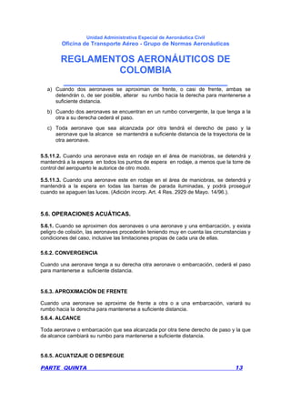 Unidad Administrativa Especial de Aeronáutica Civil
Oficina de Transporte Aéreo - Grupo de Normas Aeronáuticas
REGLAMENTOS AERONÁUTICOS DE
COLOMBIA
_______________________________
PARTE QUINTA 13
a) Cuando dos aeronaves se aproximan de frente, o casi de frente, ambas se
detendrán o, de ser posible, alterar su rumbo hacia la derecha para mantenerse a
suficiente distancia.
b) Cuando dos aeronaves se encuentran en un rumbo convergente, la que tenga a la
otra a su derecha cederá el paso.
c) Toda aeronave que sea alcanzada por otra tendrá el derecho de paso y la
aeronave que la alcance se mantendrá a suficiente distancia de la trayectoria de la
otra aeronave.
5.5.11.2. Cuando una aeronave esta en rodaje en el área de maniobras, se detendrá y
mantendrá a la espera en todos los puntos de espera en rodaje, a menos que la torre de
control del aeropuerto le autorice de otro modo.
5.5.11.3. Cuando una aeronave este en rodaje en el área de maniobras, se detendrá y
mantendrá a la espera en todas las barras de parada iluminadas, y podrá proseguir
cuando se apaguen las luces. (Adición incorp. Art. 4 Res. 2929 de Mayo. 14/96.).
5.6. OPERACIONES ACUÁTICAS.
5.6.1. Cuando se aproximen dos aeronaves o una aeronave y una embarcación, y exista
peligro de colisión, las aeronaves procederán teniendo muy en cuenta las circunstancias y
condiciones del caso, inclusive las limitaciones propias de cada una de ellas.
5.6.2. CONVERGENCIA
Cuando una aeronave tenga a su derecha otra aeronave o embarcación, cederá el paso
para mantenerse a suficiente distancia.
5.6.3. APROXIMACIÓN DE FRENTE
Cuando una aeronave se aproxime de frente a otra o a una embarcación, variará su
rumbo hacia la derecha para mantenerse a suficiente distancia.
5.6.4. ALCANCE
Toda aeronave o embarcación que sea alcanzada por otra tiene derecho de paso y la que
da alcance cambiará su rumbo para mantenerse a suficiente distancia.
5.6.5. ACUATIZAJE O DESPEGUE
 