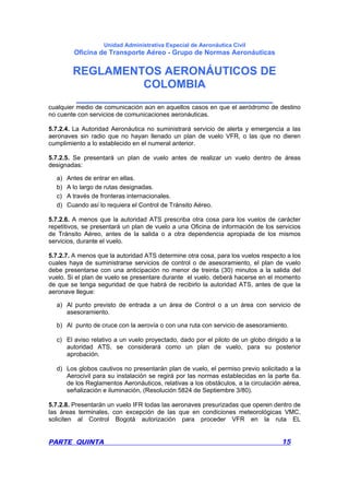 Unidad Administrativa Especial de Aeronáutica Civil
Oficina de Transporte Aéreo - Grupo de Normas Aeronáuticas
REGLAMENTOS AERONÁUTICOS DE
COLOMBIA
_______________________________
PARTE QUINTA 15
cualquier medio de comunicación aún en aquellos casos en que el aeródromo de destino
no cuente con servicios de comunicaciones aeronáuticas.
5.7.2.4. La Autoridad Aeronáutica no suministrará servicio de alerta y emergencia a las
aeronaves sin radio que no hayan llenado un plan de vuelo VFR, o las que no dieren
cumplimiento a lo establecido en el numeral anterior.
5.7.2.5. Se presentará un plan de vuelo antes de realizar un vuelo dentro de áreas
designadas:
a) Antes de entrar en ellas.
b) A lo largo de rutas designadas.
c) A través de fronteras internacionales.
d) Cuando así lo requiera el Control de Tránsito Aéreo.
5.7.2.6. A menos que la autoridad ATS prescriba otra cosa para los vuelos de carácter
repetitivos, se presentará un plan de vuelo a una Oficina de información de los servicios
de Tránsito Aéreo, antes de la salida o a otra dependencia apropiada de los mismos
servicios, durante el vuelo.
5.7.2.7. A menos que la autoridad ATS determine otra cosa, para los vuelos respecto a los
cuales haya de suministrarse servicios de control o de asesoramiento, el plan de vuelo
debe presentarse con una anticipación no menor de treinta (30) minutos a la salida del
vuelo. Si el plan de vuelo se presentare durante el vuelo. deberá hacerse en el momento
de que se tenga seguridad de que habrá de recibirlo la autoridad ATS, antes de que la
aeronave llegue:
a) Al punto previsto de entrada a un área de Control o a un área con servicio de
asesoramiento.
b) Al punto de cruce con la aerovía o con una ruta con servicio de asesoramiento.
c) El aviso relativo a un vuelo proyectado, dado por el piloto de un globo dirigido a la
autoridad ATS, se considerará como un plan de vuelo, para su posterior
aprobación.
d) Los globos cautivos no presentarán plan de vuelo, el permiso previo solicitado a la
Aerocivil para su instalación se regirá por las normas establecidas en la parte 6a.
de los Reglamentos Aeronáuticos, relativas a los obstáculos, a la circulación aérea,
señalización e iluminación, (Resolución 5824 de Septiembre 3/80).
5.7.2.8. Presentarán un vuelo IFR todas las aeronaves presurizadas que operen dentro de
las áreas terminales, con excepción de las que en condiciones meteorológicas VMC,
soliciten al Control Bogotá autorización para proceder VFR en la ruta EL
 