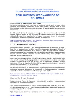 Unidad Administrativa Especial de Aeronáutica Civil
Oficina de Transporte Aéreo - Grupo de Normas Aeronáuticas
REGLAMENTOS AERONÁUTICOS DE
COLOMBIA
_______________________________
PARTE QUINTA 17
5.7.2.10.1. Plan de vuelo en medio físico –Papel
Salvo circunstancias de fuerza mayor que lo impidan, el plan de vuelo en papel estará
contenido en el formato establecido, inserto como Anexo 4 de ésta Parte, el cual
corresponde al formato previsto en Documento 4444 de la Organización de Aviación Civil
Internacional.
En el documento de plan de vuelo deberá consignarse el nombre y número de licencia del
piloto al mando y la firma de éste, o la firma del copiloto o despachador que lo hubiera
elaborado. En éste último caso, también se anotará el nombre y número de licencia, de
quien suscriba, además de los del piloto al mando de la aeronave.
Nota: Adicionada conforme al ARTÍCULO 3° de la Resolución N° 02844 del 24 de junio de 2005. Publicada
en el Diario Oficial N° 45.952 del 27 de Junio de 2005)
5.7.2.10.2. Plan de vuelo por radio -AFIL
El plan de vuelo por radio (AFIL) será admisible solo respecto de aeronaves en vuelo.
Este plan de vuelo contendrá los datos esenciales respecto del vuelo o parte del vuelo a
realizar, incluyendo: identificación de la aeronave, reglas de vuelo, tipo de aeronave,
aeródromo de salida, hora, velocidad, nivel, ruta, aeródromo de destino, hora estimada de
llegada, aeródromo alterno, autonomía, personas a bordo, color, marca y modelo de la
aeronave, piloto al mando y licencia.
El funcionario de la dependencia ATS que reciba un plan de vuelo por radio, lo transcribirá
en el formato correspondiente, agregando como información complementaria, información
sobre la circunstancia de haber sido recibido “AFIL” y lo remitirá o dictará por sistema
conmutado ATS a la dependencia AIS/ARO correspondiente, teniendo en cuenta lo
previsto en el numeral 5.7.2.12. de ésta Parte.
Un plan de vuelo por radio de una aeronave que haya despegado desde un aeródromo no
controlado, deberá ser dado dentro de los primeros 15 minutos de vuelo, a menos que
existan demostrables circunstancias de fuerza mayor que lo impidan.
Nota: Adicionada conforme al ARTÍCULO 3° de la Resolución N° 02844 del 24 de junio de 2005. Publicada
en el Diario Oficial N° 45.952 del 27 de Junio de 2005)
5.7.2.10.3. Plan de vuelo vía internet
Podrán presentar Planes de Vuelo por Internet (e-fpl) los pilotos y despachadores
conforme a las siguientes condiciones:
a) El interesado será titular de una licencia vigente de piloto (PPA, PPH, PCA, PCH, PTL,
PTH) o de despachador (DPA) y estará habilitado para operar o despachar la clase o tipo
de aeronave y de vuelo en cuestión.
b) El piloto o despachador interesado en proponer un plan de vuelo por Internet, se habrá
 