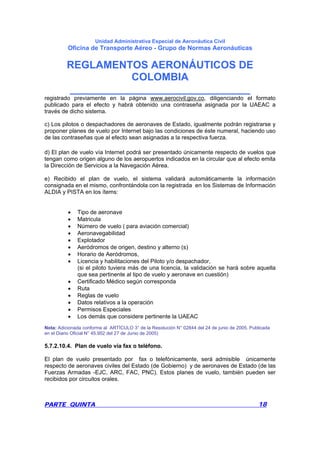 Unidad Administrativa Especial de Aeronáutica Civil
Oficina de Transporte Aéreo - Grupo de Normas Aeronáuticas
REGLAMENTOS AERONÁUTICOS DE
COLOMBIA
_______________________________
PARTE QUINTA 18
registrado previamente en la página www.aerocivil.gov.co, diligenciando el formato
publicado para el efecto y habrá obtenido una contraseña asignada por la UAEAC a
través de dicho sistema.
c) Los pilotos o despachadores de aeronaves de Estado, igualmente podrán registrarse y
proponer planes de vuelo por Internet bajo las condiciones de éste numeral, haciendo uso
de las contraseñas que al efecto sean asignadas a la respectiva fuerza.
d) El plan de vuelo vía Internet podrá ser presentado únicamente respecto de vuelos que
tengan como origen alguno de los aeropuertos indicados en la circular que al efecto emita
la Dirección de Servicios a la Navegación Aérea.
e) Recibido el plan de vuelo, el sistema validará automáticamente la información
consignada en el mismo, confrontándola con la registrada en los Sistemas de Información
ALDIA y PISTA en los ítems:
• Tipo de aeronave
• Matricula
• Número de vuelo ( para aviación comercial)
• Aeronavegabilidad
• Explotador
• Aeródromos de origen, destino y alterno (s)
• Horario de Aeródromos,
• Licencia y habilitaciones del Piloto y/o despachador,
(si el piloto tuviera más de una licencia, la validación se hará sobre aquella
que sea pertinente al tipo de vuelo y aeronave en cuestión)
• Certificado Médico según corresponda
• Ruta
• Reglas de vuelo
• Datos relativos a la operación
• Permisos Especiales
• Los demás que considere pertinente la UAEAC
Nota: Adicionada conforme al ARTÍCULO 3° de la Resolución N° 02844 del 24 de junio de 2005. Publicada
en el Diario Oficial N° 45.952 del 27 de Junio de 2005)
5.7.2.10.4. Plan de vuelo vía fax o teléfono.
El plan de vuelo presentado por fax o telefónicamente, será admisible únicamente
respecto de aeronaves civiles del Estado (de Gobierno) y de aeronaves de Estado (de las
Fuerzas Armadas -EJC, ARC, FAC, PNC). Estos planes de vuelo, también pueden ser
recibidos por circuitos orales.
 
