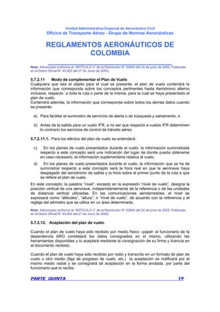 Unidad Administrativa Especial de Aeronáutica Civil
Oficina de Transporte Aéreo - Grupo de Normas Aeronáuticas
REGLAMENTOS AERONÁUTICOS DE
COLOMBIA
_______________________________
PARTE QUINTA 19
Nota: Adicionada conforme al ARTÍCULO 3° de la Resolución N° 02844 del 24 de junio de 2005. Publicada
en el Diario Oficial N° 45.952 del 27 de Junio de 2005)
5.7.2.11 Modo de complementar el Plan de Vuelo
Cualquiera que sea el objeto para el cual se presente, el plan de vuelo contendrá la
información que corresponda sobre los conceptos pertinentes hasta Aeródromo alterno
inclusive, respecto a toda la ruta o parte de la misma, para la cual se haya presentado el
plan de vuelo.
Contendrá además, la información que corresponda sobre todos los demás datos cuando
se presente:
a) Para facilitar el suministro de servicios de alerta o de búsqueda y salvamento, o
b) Antes de la salida para un vuelo IFR, a no ser que respecto a vuelos IFR determinen
lo contrario los servicios de control de tránsito aéreo
5.7.2.11.1. Para los efectos del plan de vuelo se entenderá:
c) En los planes de vuelo presentados durante el vuelo, la información suministrada
respecto a este concepto será una indicación del lugar de donde pueda obtenerse
en caso necesario, la información suplementaria relativa al vuelo.
d) En los planes de vuelo presentados durante el vuelo, la información que se ha de
suministrar respecto a este concepto será la hora real en que la aeronave haya
despegado del aeródromo de salida y la hora sobre el primer punto de la ruta a que
se refiere el plan de vuelo.
En este concepto; la palabra “nivel”, excepto en la expresión “nivel de vuelo”, designa la
posición vertical de una aeronave, independientemente de la referencia o de las unidades
de distancia vertical utilizadas. En las comunicaciones aeroterrestres, el nivel se
expresará como “altitudes”, “altura”, o “nivel de vuelo”, de acuerdo con la referencia y el
reglaje del altímetro que se utilice en un área determinada.
Nota: Adicionada conforme al ARTÍCULO 3° de la Resolución N° 02844 del 24 de junio de 2005. Publicada
en el Diario Oficial N° 45.952 del 27 de Junio de 2005)
5.7.2.12. Aceptación del plan de vuelo.
Cuando el plan de vuelo haya sido recibido por medio físico –papel- el funcionario de la
dependencia ARO constatará los datos consignados en el mismo, utilizando las
herramientas disponibles y lo aceptará mediante la consignación de su firma y licencia en
el documento recibido.
Cuando el plan de vuelo haya sido recibido por radio y transcrito en un formato de plan de
vuelo u otro medio (faja de progreso de vuelo, etc.) la aceptación se notificará por el
mismo medio radial y se consignará tal aceptación en la forma anotada, por parte del
funcionario que lo recibe.
 