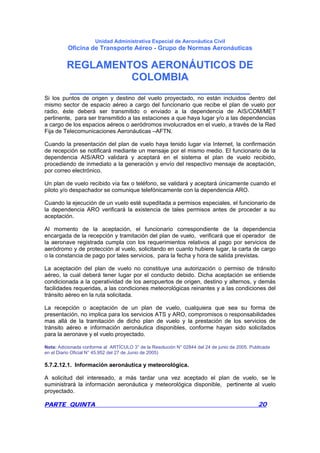 Unidad Administrativa Especial de Aeronáutica Civil
Oficina de Transporte Aéreo - Grupo de Normas Aeronáuticas
REGLAMENTOS AERONÁUTICOS DE
COLOMBIA
_______________________________
PARTE QUINTA 20
Si los puntos de origen y destino del vuelo proyectado, no están incluidos dentro del
mismo sector de espacio aéreo a cargo del funcionario que recibe el plan de vuelo por
radio, éste deberá ser transmitido o enviado a la dependencia de AIS/COM/MET
pertinente, para ser transmitido a las estaciones a que haya lugar y/o a las dependencias
a cargo de los espacios aéreos o aeródromos involucrados en el vuelo, a través de la Red
Fija de Telecomunicaciones Aeronáuticas –AFTN.
Cuando la presentación del plan de vuelo haya tenido lugar vía Internet, la confirmación
de recepción se notificará mediante un mensaje por el mismo medio. El funcionario de la
dependencia AIS/ARO validará y aceptará en el sistema el plan de vuelo recibido,
procediendo de inmediato a la generación y envío del respectivo mensaje de aceptación,
por correo electrónico.
Un plan de vuelo recibido vía fax o teléfono, se validará y aceptará únicamente cuando el
piloto y/o despachador se comunique telefónicamente con la dependencia ARO.
Cuando la ejecución de un vuelo esté supeditada a permisos especiales, el funcionario de
la dependencia ARO verificará la existencia de tales permisos antes de proceder a su
aceptación.
Al momento de la aceptación, el funcionario correspondiente de la dependencia
encargada de la recepción y tramitación del plan de vuelo, verificará que el operador de
la aeronave registrada cumpla con los requerimientos relativos al pago por servicios de
aeródromo y de protección al vuelo, solicitando en cuanto hubiere lugar, la carta de cargo
o la constancia de pago por tales servicios, para la fecha y hora de salida previstas.
La aceptación del plan de vuelo no constituye una autorización o permiso de tránsito
aéreo, la cual deberá tener lugar por el conducto debido. Dicha aceptación se entiende
condicionada a la operatividad de los aeropuertos de origen, destino y alternos, y demás
facilidades requeridas, a las condiciones meteorológicas reinantes y a las condiciones del
tránsito aéreo en la ruta solicitada.
La recepción o aceptación de un plan de vuelo, cualquiera que sea su forma de
presentación, no implica para los servicios ATS y ARO, compromisos o responsabilidades
mas allá de la tramitación de dicho plan de vuelo y la prestación de los servicios de
tránsito aéreo e información aeronáutica disponibles, conforme hayan sido solicitados
para la aeronave y el vuelo proyectado.
Nota: Adicionada conforme al ARTÍCULO 3° de la Resolución N° 02844 del 24 de junio de 2005. Publicada
en el Diario Oficial N° 45.952 del 27 de Junio de 2005)
5.7.2.12.1. Información aeronáutica y meteorológica.
A solicitud del interesado, a más tardar una vez aceptado el plan de vuelo, se le
suministrará la información aeronáutica y meteorológica disponible, pertinente al vuelo
proyectado.
 