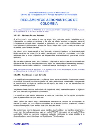 Unidad Administrativa Especial de Aeronáutica Civil
Oficina de Transporte Aéreo - Grupo de Normas Aeronáuticas
REGLAMENTOS AERONÁUTICOS DE
COLOMBIA
_______________________________
PARTE QUINTA 21
Nota: Adicionada conforme al ARTÍCULO 3° de la Resolución N° 02844 del 24 de junio de 2005. Publicada
en el Diario Oficial N° 45.952 del 27 de Junio de 2005)
5.7.2.13. Rechazo del plan de vuelo.
Si el funcionario que recibe el plan de vuelo por cualquier medio, detectase en él,
información incompleta o errónea, o la falta de algún requisito o permiso especial
indispensable para el vuelo, requerirá al interesado las correcciones o aclaraciones del
caso, como condición para su aceptación. De no haber tales correcciones o aclaraciones,
el plan de vuelo será rechazado.
Del mismo modo se rechazará el plan de vuelo, si quien lo presenta no acredita el pago
de los derechos de protección al vuelo y aeródromo, o si de las condiciones conocidas,
reinantes para el vuelo propuesto, se desprendiera ostensiblemente, que no es posible
realizarlo.
Rechazado un plan de vuelo, será devuelto o informado el rechazo por el mismo medio en
que se recibe. Un plan de vuelo rechazado podrá ser presentado nuevamente y aceptado,
una vez subsanados los defectos o circunstancias que dieron lugar a su rechazo.
Nota: Adicionada conforme al ARTÍCULO 3° de la Resolución N° 02844 del 24 de junio de 2005. Publicada
en el Diario Oficial N° 45.952 del 27 de Junio de 2005)
5.7.2.14. Cambios en el plan de vuelo
Las modificaciones presentadas a un plan de vuelo, serán admisibles únicamente cuando
se trate de modificar o actualizar planes de vuelo previamente presentados, siempre que
la modificación no implique cambios en el equipo de vuelo ni en los aeródromos de
destino o alternos previstos.
Se podrán hacer cambios a los datos de un plan de vuelo solamente durante la vigencia
del plan de vuelo originalmente presentado.
Las modificaciones podrán efectuarse a través de cualquiera de los medios admisibles
para la presentación del plan de vuelo.
Salvo casos de fuerza mayor debidamente demostrados, cuando la modificación se
efectúe por radio, no podrá incluir variaciones en el destino previsto, si este no hubiera
estado contemplado como alterno en el plan de vuelo inicial.
De conformidad con lo dispuesto sobre cambios inadvertidos y los cambios importantes
en un plan de vuelo presentado para un vuelo IFR/VFR controlado y/o un vuelo VFR no
controlado, todos los cambios realizados deberán notificarse lo antes posible a la
dependencia correspondiente de los Servicios de Tránsito Aéreo
 