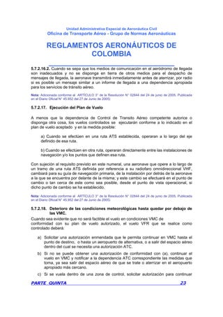 Unidad Administrativa Especial de Aeronáutica Civil
Oficina de Transporte Aéreo - Grupo de Normas Aeronáuticas
REGLAMENTOS AERONÁUTICOS DE
COLOMBIA
_______________________________
PARTE QUINTA 23
5.7.2.16.2. Cuando se sepa que los medios de comunicación en el aeródromo de llegada
son inadecuados y no se disponga en tierra de otros medios para el despacho de
mensajes de llegada, la aeronave transmitirá inmediatamente antes de aterrizar, por radio
si es posible un mensaje similar a un informe de llegada a una dependencia apropiada
para los servicios de tránsito aéreo.
Nota: Adicionada conforme al ARTÍCULO 3° de la Resolución N° 02844 del 24 de junio de 2005. Publicada
en el Diario Oficial N° 45.952 del 27 de Junio de 2005)
5.7.2.17. Ejecución del Plan de Vuelo
A menos que la dependencia de Control de Transito Aéreo competente autorice o
disponga otra cosa, los vuelos controlados se ejecutarán conforme a lo indicado en el
plan de vuelo aceptado y en la medida posible:
a) Cuando se efectúen en una ruta ATS establecida, operaran a lo largo del eje
definido de esa ruta.
b) Cuando se efectúen en otra ruta, operaran directamente entre las instalaciones de
navegación y/o los puntos que definen esa ruta.
Con sujeción al requisito previsto en este numeral, una aeronave que opere a lo largo de
un tramo de una ruta ATS definida por referencia a su radiofaro omnidireccional VHF,
cambiará para su guía de navegación primaria, de la instalación por detrás de la aeronave
a la que se encuentra por delante de la misma; y este cambio se efectuará en el punto de
cambio o tan cerca de este como sea posible, desde el punto de vista operacional, si
dicho punto de cambio se ha establecido.
Nota: Adicionada conforme al ARTÍCULO 3° de la Resolución N° 02844 del 24 de junio de 2005. Publicada
en el Diario Oficial N° 45.952 del 27 de Junio de 2005)
5.7.2.18. Deterioro de las condiciones meteorológicas hasta quedar por debajo de
las VMC.
Cuando sea evidente que no será factible el vuelo en condiciones VMC de
conformidad con su plan de vuelo autorizado, el vuelo VFR que se realice como
controlado deberá:
a) Solicitar una autorización enmendada que le permita continuar en VMC hasta el
punto de destino, o hasta un aeropuerto de alternativa, o a salir del espacio aéreo
dentro del cual se necesita una autorización ATC.
b) Si no se puede obtener una autorización de conformidad con (a), continuar el
vuelo en VMC y notificar a la dependencia ATC correspondiente las medidas que
toma, ya sea salir del espacio aéreo de que se trate o aterrizar en el aeropuerto
apropiado más cercano.
c) Si se vuela dentro de una zona de control, solicitar autorización para continuar
 