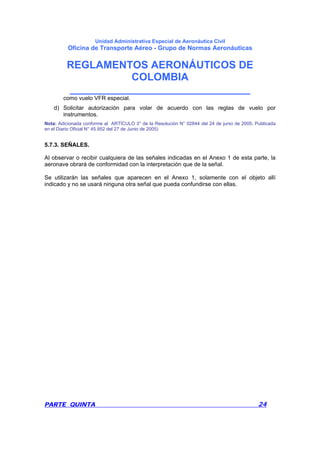 Unidad Administrativa Especial de Aeronáutica Civil
Oficina de Transporte Aéreo - Grupo de Normas Aeronáuticas
REGLAMENTOS AERONÁUTICOS DE
COLOMBIA
_______________________________
PARTE QUINTA 24
como vuelo VFR especial.
d) Solicitar autorización para volar de acuerdo con las reglas de vuelo por
instrumentos.
Nota: Adicionada conforme al ARTÍCULO 3° de la Resolución N° 02844 del 24 de junio de 2005. Publicada
en el Diario Oficial N° 45.952 del 27 de Junio de 2005)
5.7.3. SEÑALES.
Al observar o recibir cualquiera de las señales indicadas en el Anexo 1 de esta parte, la
aeronave obrará de conformidad con la interpretación que de la señal.
Se utilizarán las señales que aparecen en el Anexo 1, solamente con el objeto allí
indicado y no se usará ninguna otra señal que pueda confundirse con ellas.
 