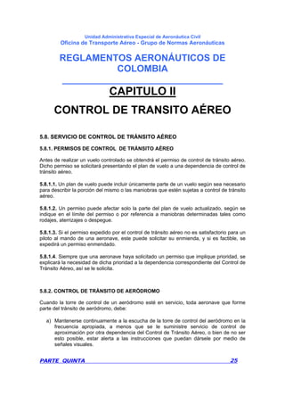 Unidad Administrativa Especial de Aeronáutica Civil
Oficina de Transporte Aéreo - Grupo de Normas Aeronáuticas
REGLAMENTOS AERONÁUTICOS DE
COLOMBIA
_______________________________
PARTE QUINTA 25
CAPITULO II
CONTROL DE TRANSITO AÉREO
5.8. SERVICIO DE CONTROL DE TRÁNSITO AÉREO
5.8.1. PERMISOS DE CONTROL DE TRÁNSITO AÉREO
Antes de realizar un vuelo controlado se obtendrá el permiso de control de tránsito aéreo.
Dicho permiso se solicitará presentando el plan de vuelo a una dependencia de control de
tránsito aéreo.
5.8.1.1. Un plan de vuelo puede incluir únicamente parte de un vuelo según sea necesario
para describir la porción del mismo o las maniobras que estén sujetas a control de tránsito
aéreo.
5.8.1.2. Un permiso puede afectar solo la parte del plan de vuelo actualizado, según se
indique en el límite del permiso o por referencia a maniobras determinadas tales como
rodajes, aterrizajes o despegue.
5.8.1.3. Si el permiso expedido por el control de tránsito aéreo no es satisfactorio para un
piloto al mando de una aeronave, este puede solicitar su enmienda, y si es factible, se
expedirá un permiso enmendado.
5.8.1.4. Siempre que una aeronave haya solicitado un permiso que implique prioridad, se
explicará la necesidad de dicha prioridad a la dependencia correspondiente del Control de
Tránsito Aéreo, así se le solicita.
5.8.2. CONTROL DE TRÁNSITO DE AERÓDROMO
Cuando la torre de control de un aeródromo esté en servicio, toda aeronave que forme
parte del tránsito de aeródromo, debe:
a) Mantenerse continuamente a la escucha de la torre de control del aeródromo en la
frecuencia apropiada, a menos que se le suministre servicio de control de
aproximación por otra dependencia del Control de Tránsito Aéreo, o bien de no ser
esto posible, estar alerta a las instrucciones que puedan dársele por medio de
señales visuales.
 