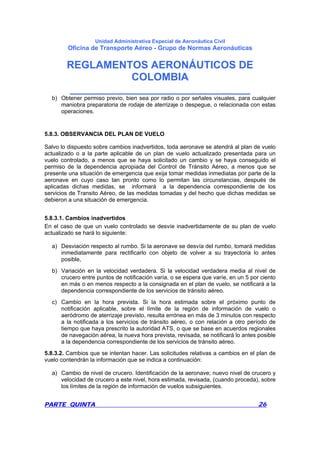 Unidad Administrativa Especial de Aeronáutica Civil
Oficina de Transporte Aéreo - Grupo de Normas Aeronáuticas
REGLAMENTOS AERONÁUTICOS DE
COLOMBIA
_______________________________
PARTE QUINTA 26
b) Obtener permiso previo, bien sea por radio o por señales visuales, para cualquier
maniobra preparatoria de rodaje de aterrizaje o despegue, o relacionada con estas
operaciones.
5.8.3. OBSERVANCIA DEL PLAN DE VUELO
Salvo lo dispuesto sobre cambios inadvertidos, toda aeronave se atendrá al plan de vuelo
actualizado o a la parte aplicable de un plan de vuelo actualizado presentada para un
vuelo controlado, a menos que se haya solicitado un cambio y se haya conseguido el
permiso de la dependencia apropiada del Control de Tránsito Aéreo, a menos que se
presente una situación de emergencia que exija tomar medidas inmediatas por parte de la
aeronave en cuyo caso tan pronto como lo permitan las circunstancias, después de
aplicadas dichas medidas, se informará a la dependencia correspondiente de los
servicios de Transito Aéreo, de las medidas tomadas y del hecho que dichas medidas se
debieron a una situación de emergencia.
5.8.3.1. Cambios inadvertidos
En el caso de que un vuelo controlado se desvíe inadvertidamente de su plan de vuelo
actualizado se hará lo siguiente:
a) Desviación respecto al rumbo. Si la aeronave se desvía del rumbo, tomará medidas
inmediatamente para rectificarlo con objeto de volver a su trayectoria lo antes
posible,
b) Variación en la velocidad verdadera. Si la velocidad verdadera media al nivel de
crucero entre puntos de notificación varía, o se espera que varíe, en un 5 por ciento
en más o en menos respecto a la consignada en el plan de vuelo, se notificará a la
dependencia correspondiente de los servicios de tránsito aéreo.
c) Cambio en la hora prevista. Si la hora estimada sobre el próximo punto de
notificación aplicable, sobre el límite de la región de información de vuelo o
aeródromo de aterrizaje previsto, resulta errónea en más de 3 minutos con respecto
a la notificada a los servicios de tránsito aéreo, o con relación a otro período de
tiempo que haya prescrito la autoridad ATS, o que se base en acuerdos regionales
de navegación aérea, la nueva hora prevista, revisada, se notificará lo antes posible
a la dependencia correspondiente de los servicios de tránsito aéreo.
5.8.3.2. Cambios que se intentan hacer. Las solicitudes relativas a cambios en el plan de
vuelo contendrán la información que se indica a continuación:
a) Cambio de nivel de crucero. Identificación de la aeronave; nuevo nivel de crucero y
velocidad de crucero a este nivel, hora estimada, revisada, (cuando proceda), sobre
los límites de la región de información de vuelos subsiguientes.
 