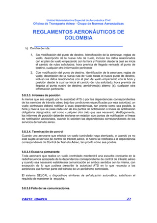 Unidad Administrativa Especial de Aeronáutica Civil
Oficina de Transporte Aéreo - Grupo de Normas Aeronáuticas
REGLAMENTOS AERONÁUTICOS DE
COLOMBIA
_______________________________
PARTE QUINTA 27
b) Cambio de ruta.
1. Sin modificación del punto de destino. Identificación de la aeronave, reglas de
vuelo, descripción de la nueva ruta de vuelo, incluso los datos relacionados
con el plan de vuelo empezando con la hora y Posición desde la cual se inicia
el cambio de rutas solicitados; hora prevista de llegada revisada al punto de
destino, cualquier otra información pertinente
2. Con modificación del punto de destino. Identificación de la aeronave; reglas de
vuelo, descripción de la nueva ruta de vuelo hasta el nuevo punto de destino,
incluso los datos relacionados con el plan de vuelo empezando con la hora y
posición desde la cual se inicia el cambio de ruta solicitado, hora prevista de
llegada al punto nuevo de destino; aeródromo(s) alterno (s); cualquier otra
información pertinente.
5.8.3.3. Informes de posición
A menos que sea exigido por la autoridad ATS o por las dependencias correspondientes
de los servicios de tránsito aéreo bajo las condiciones especificadas por esa autoridad, un
vuelo controlado deberá notificar a esas dependencias, tan pronto como sea posible, la
hora y nivel a que se pasa cada uno de los puntos de notificación o líneas de notificación
obligatoria designados, así como cualquier otro dato que sea necesario. Análogamente,
los informes de posición deberán enviarse en relación con puntos de notificación o líneas
de notificación adicionales, cuando lo soliciten las dependencias correspondientes de los
servicios de tránsito aéreo.
5.8.3.4. Terminación de control
Cuando una aeronave que efectúe un vuelo controlado haya aterrizado, o cuando ya no
esté sujeta al servicio de control de tránsito aéreo, el hecho se notificará a la dependencia
correspondiente de Control de Tránsito Aéreo, tan pronto como sea posible.
5.8.3.5 Escucha permanente
Toda aeronave que realice un vuelo controlado mantendrá una escucha constante en la
radiofrecuencia apropiada de la dependencia correspondiente de control de tránsito aéreo
y cuando sea necesario establecerá comunicación en ambos sentidos con la misma, con
excepción de lo que pudiera prescribir la autoridad ATS en lo que respecta a las
aeronaves que forman parte del tránsito de un aeródromo controlado.
El sistema SELCAL o dispositivos similares de señalización automática, satisfacen el
requisito de mantener la escucha.
5.8.3.6 Falla de las comunicaciones.
 