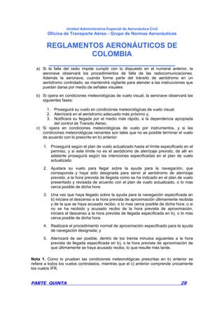 Unidad Administrativa Especial de Aeronáutica Civil
Oficina de Transporte Aéreo - Grupo de Normas Aeronáuticas
REGLAMENTOS AERONÁUTICOS DE
COLOMBIA
_______________________________
PARTE QUINTA 28
a) Si la falla del radio impide cumplir con lo dispuesto en el numeral anterior, la
aeronave observará los procedimientos de falla de las radiocomunicaciones.
Además la aeronave, cuando forme parte del tránsito de aeródromo en un
aeródromo controlado, se mantendrá vigilante para atender a las instrucciones que
puedan darse por medio de señales visuales
b) Si opera en condiciones meteorológicas de vuelo visual, la aeronave observará las
siguientes fases:
1. Proseguirá su vuelo en condiciones meteorológicas de vuelo visual.
2. Aterrizará en el aeródromo adecuado más próximo y,
3. Notificará su llegada por el medio más rápido, a la dependencia apropiada
del control de Transito Aéreo.
c) Si opera en condiciones meteorológicas de vuelo por instrumentos, y si las
condiciones meteorológicas reinantes son tales que no es posible terminar el vuelo
de acuerdo con lo prescrito en b) anterior:
1. Proseguirá según el plan de vuelo actualizado hasta el límite especificado en el
permiso, y si este límite no es el aeródromo de aterrizaje previsto, de allí en
adelante proseguirá según las intenciones especificadas en el plan de vuelo
actualizado.
2. Ajustara su vuelo para llegar sobre la ayuda para la navegación, que
corresponda y haya sido designada para servir al aeródromo de aterrizaje
previsto, a la hora prevista de llegada como se ha indicado en el plan de vuelo
presentado y revisada de acuerdo con el plan de vuelo actualizado, o lo mas
cerca posible de dicha hora.
3. Una vez que haya llegado sobre la ayuda para la navegación especificada en
b) iniciara el descenso a la hora prevista de aproximación últimamente recibida
y de la que se haya acusado recibo, o lo mas cerca posible de dicha hora; o si
no se ha recibido y acusado recibo de la hora prevista de aproximación,
iniciara el descenso a la hora prevista de llegada especificada en b), o lo mas
cerca posible de dicha hora.
4. Realizará el procedimiento normal de aproximación especificado para la ayuda
de navegación designada; y
5. Aterrizará de ser posible, dentro de los treinta minutos siguientes a la hora
prevista de llegada especificada en b), o la hora prevista de aproximación de
que últimamente se haya acusado recibo, lo que resulte más tarde.
Nota 1. Como lo prueban las condiciones meteorológicas prescritas en b) anterior se
refiere a todos los vuelos controlados, mientras que el c) anterior comprende únicamente
los vuelos IFR.
 