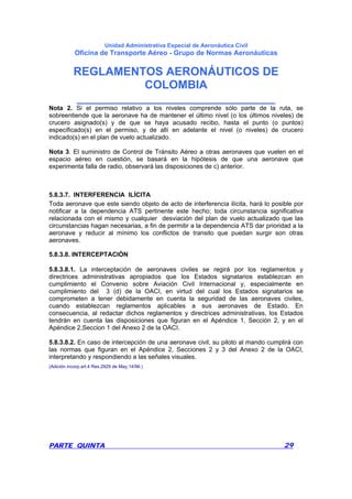 Unidad Administrativa Especial de Aeronáutica Civil
Oficina de Transporte Aéreo - Grupo de Normas Aeronáuticas
REGLAMENTOS AERONÁUTICOS DE
COLOMBIA
_______________________________
PARTE QUINTA 29
Nota 2. Si el permiso relativo a los niveles comprende sólo parte de la ruta, se
sobreentiende que la aeronave ha de mantener el último nivel (o los últimos niveles) de
crucero asignado(s) y de que se haya acusado recibo, hasta el punto (o puntos)
especificado(s) en el permiso, y de allí en adelante el nivel (o niveles) de crucero
indicado(s) en el plan de vuelo actualizado.
Nota 3. El suministro de Control de Tránsito Aéreo a otras aeronaves que vuelen en el
espacio aéreo en cuestión, se basará en la hipótesis de que una aeronave que
experimenta falla de radio, observará las disposiciones de c) anterior.
5.8.3.7. INTERFERENCIA ILÍCITA
Toda aeronave que este siendo objeto de acto de interferencia ilícita, hará lo posible por
notificar a la dependencia ATS pertinente este hecho; toda circunstancia significativa
relacionada con el mismo y cualquier desviación del plan de vuelo actualizado que las
circunstancias hagan necesarias, a fin de permitir a la dependencia ATS dar prioridad a la
aeronave y reducir al mínimo los conflictos de transito que puedan surgir son otras
aeronaves.
5.8.3.8. INTERCEPTACIÓN
5.8.3.8.1. La interceptación de aeronaves civiles se regirá por los reglamentos y
directrices administrativas apropiados que los Estados signatarios establezcan en
cumplimiento el Convenio sobre Aviación Civil Internacional y, especialmente en
cumplimiento del 3 (d) de la OACI, en virtud del cual los Estados signatarios se
comprometen a tener debidamente en cuenta la seguridad de las aeronaves civiles,
cuando establezcan reglamentos aplicables a sus aeronaves de Estado. En
consecuencia, al redactar dichos reglamentos y directrices administrativas, los Estados
tendrán en cuenta las disposiciones que figuran en el Apéndice 1, Sección 2, y en el
Apéndice 2,Seccion 1 del Anexo 2 de la OACI.
5.8.3.8.2. En caso de intercepción de una aeronave civil, su piloto al mando cumplirá con
las normas que figuran en el Apéndice 2, Secciones 2 y 3 del Anexo 2 de la OACI,
interpretando y respondiendo a las señales visuales.
(Adición incorp.art.4 Res.2929 de May.14/96.)
 