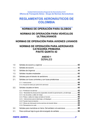 Unidad Administrativa Especial de Aeronáutica Civil
Oficina de Transporte Aéreo - Grupo de Normas Aeronáuticas
REGLAMENTOS AERONÁUTICOS DE
COLOMBIA
_______________________________
PARTE QUINTA 3
NORMAS DE OPERACIÓN PARA GLOBOS
NORMAS DE OPERACIÓN PARA VEHÍCULOS
ULTRALIVIANOS
NORMAS DE OPERACIÓN PARA AVIONES LIVIANOS
NORMAS DE OPERACIÓN PARA AERONAVES
CATEGORÍA PRIMARIA
PARTE QUINTA 42
ANEXO 1
SEÑALES
1.0 Señales de socorro y urgencia ............................................................................42
1.1. Señales de socorro .............................................................................................. 42
1.2. Señales de Urgencia. ........................................................................................... 43
1.3. Señales visuales empleadas ...............................................................................43
2.0. Señales para el tránsito de aeródromo. ...............................................................43
2.1. Señales con luces corrientes y con luces pirotécnicas .......................................43
2.1.1. Instrucciones ....................................................................................................................... 44
2.1.2. Acuse de recibo por parte de la aeronave. ......................................................................... 44
2.2. Señales visuales en tierra. ...................................................................................45
2.2.1. Prohibición de aterrizar ....................................................................................................... 45
2.2.2. Necesidad de precauciones especiales durante la aproximación y el aterrizaje ............... 45
2.2.3. Uso de pistas y calles de rodaje. ......................................................................................... 46
2.2.4. Pistas o calles de rodaje cerradas al transito ...................................................................... 46
2.2.5. Instrucciones para el aterrizaje y el despegue. .................................................................. 47
2.2.6 Transito hacia la derecha ..................................................................................................... 48
2.2.7. Oficina de información de los servicios de transito Aéreo ................................................... 48
2.2.8. Planeadores de vuelo ......................................................................................................... 49
3.0 Señales para maniobras en tierra. Del señalero a la aeronave. .........................49
3.1. Para continuar bajo la guía del encargado de señales .......................................50
 