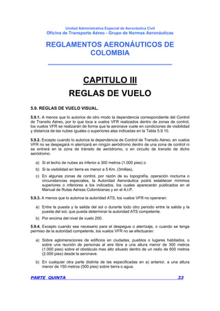 Unidad Administrativa Especial de Aeronáutica Civil
Oficina de Transporte Aéreo - Grupo de Normas Aeronáuticas
REGLAMENTOS AERONÁUTICOS DE
COLOMBIA
_______________________________
PARTE QUINTA 33
CAPITULO III
REGLAS DE VUELO
5.9. REGLAS DE VUELO VISUAL.
5.9.1. A menos que lo autorice de otro modo la dependencia correspondiente del Control
de Transito Aéreo, por lo que toca a vuelos VFR realizados dentro de zonas de control,
los vuelos VFR se realizarán de forma que la aeronave vuele en condiciones de visibilidad
y distancia de las nubes iguales o superiores alas indicadas en la Tabla 5.9.10.
5.9.2. Excepto cuando lo autorice la dependencia de Control de Transito Aéreo, en vuelos
VFR no se despegará ni aterrizará en ningún aeródromo dentro de una zona de control ni
se entrará en la zona de tránsito de aeródromo, o en circuito de transito de dicho
aeródromo.
a) Si el techo de nubes es inferior a 300 metros (1.000 pies) o
b) Si la visibilidad en tierra es menor a 5 Km. (3millas),
c) En algunas zonas de control, por razón de su topografía, operación nocturna o
circunstancias especiales, la Autoridad Aeronáutica podrá establecer mínimos
superiores o inferiores a los indicados, los cuales aparecerán publicados en el
Manual de Rutas Aéreas Colombianas y en el A.l.P.
5.9.3. A menos que lo autorice la autoridad ATS, los vuelos VFR no operaran:
a) Entre la puesta y la salida del sol o durante todo otro periodo entre la salida y la
puesta del sol, que pueda determinar la autoridad ATS competente.
b) Por encima del nivel de vuelo 200.
5.9.4. Excepto cuando sea necesario para el despegue o aterrizaje, o cuando se tenga
permiso de la autoridad competente, los vuelos VFR no se efectuaran:
a) Sobre aglomeraciones de edificios en ciudades, pueblos o lugares habitados, o
sobre una reunión de personas al aire libre a una altura menor de 300 metros
(1.000 pies) sobre el obstáculo mas alto situado dentro de un radio de 600 metros
(2.000 pies) desde la aeronave.
b) En cualquier otra parte distinta de las especificadas en a) anterior, a una altura
menor de 150 metros (500 pies) sobre tierra o agua.
 