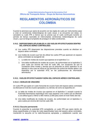 Unidad Administrativa Especial de Aeronáutica Civil
Oficina de Transporte Aéreo - Grupo de Normas Aeronáuticas
REGLAMENTOS AERONÁUTICOS DE
COLOMBIA
_______________________________
PARTE QUINTA 36
Cuando la aeronave que opera de acuerdo con las reglas de vuelo por instrumentos pase
a volar en condiciones meteorológicas de vuelo visual, o se encuentre con éstas, no
cancelará su vuelo IFR a menos que se prevea que el vuelo continuará durante un
período de tiempo razonable en interrumpidas condiciones meteorológicas de vuelo
visual, y que se tenga el propósito de proseguir en tales condiciones.
5.10.2. DISPOSICIONES APLICABLES A LOS VUELOS IFR EFECTUADOS DENTRO
DEL ESPACIO AÉREO CONTROLADO.
a) Los vuelos IFR observaran las disposiciones previstas cuando se efectúen en
espacio aéreo controlado.
b) Los niveles de crucero que han de utilizar los vuelos IFR que aparecen en espacio
aéreo controlado se escogerán de:
1. La tabla de niveles de crucero que aparece en el apéndice 3; o
2. Una tabla modificada de niveles de crucero, de conformidad con el apéndice 3,
para vuelo por encima del nivel de vuelo 290, con excepción de que la
correlación entre niveles y derrota que se prescribe en dicho apéndice no se
aplicara si otra cosa se indica en los permisos de control de transito aéreo o se
especifica por la autoridad ATS, en las publicaciones de información
aeronáutica.
5.10.3. VUELOS IFR EFECTUADOS FUERA DEL ESPACIO AÉREO CONTROLADO.
5.10.3.1. NIVELES DE CRUCERO
Un vuelo IFR que opere en vuelo horizontal de crucero fuera del espacio aéreo controlado
se efectuará al nivel de crucero apropiado a su derrota; tal como se especifica en:
a) La tabla de niveles de crucero que aparece en el Apéndice 3, excepto cuando la
Autoridad Aeronáutica especifique otra cosa respecto a los vuelos que se efectúen
a una altitud igual o inferior a 900 metros (3.000 pies) sobre el nivel medio del mar.
b) Una tabla modificada de niveles de crucero, de conformidad con el Apéndice 3,
para vuelos por encima del nivel de vuelo 290.
5.10.3.2. Escucha permanente
Cuando lo prescriba la autoridad ATS competente, un vuelo IFR que opere dentro de
áreas especificadas a lo largo de rutas especificadas fuera del espacio aéreo controlado,
mantendrá la escucha en la radio-frecuencia apropiada, y establecerá cuando sea
 