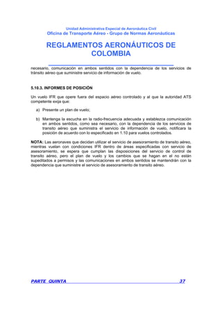 Unidad Administrativa Especial de Aeronáutica Civil
Oficina de Transporte Aéreo - Grupo de Normas Aeronáuticas
REGLAMENTOS AERONÁUTICOS DE
COLOMBIA
_______________________________
PARTE QUINTA 37
necesario, comunicación en ambos sentidos con la dependencia de los servicios de
tránsito aéreo que suministre servicio de información de vuelo.
5.10.3. INFORMES DE POSICIÓN
Un vuelo IFR que opere fuera del espacio aéreo controlado y al que la autoridad ATS
competente exija que:
a) Presente un plan de vuelo;
b) Mantenga la escucha en la radio-frecuencia adecuada y establezca comunicación
en ambos sentidos, como sea necesario, con la dependencia de los servicios de
transito aéreo que suministra el servicio de información de vuelo, notificara la
posición de acuerdo con lo especificado en 1.10 para vuelos controlados.
NOTA: Las aeronaves que decidan utilizar el servicio de asesoramiento de transito aéreo,
mientras vuelan con condiciones IFR dentro de áreas especificadas con servicio de
asesoramiento, se espera que cumplan las disposiciones del servicio de control de
transito aéreo, pero el plan de vuelo y los cambios que se hagan en el no están
supeditados a permisos y las comunicaciones en ambos sentidos se mantendrán con la
dependencia que suministre el servicio de asesoramiento de transito aéreo.
 