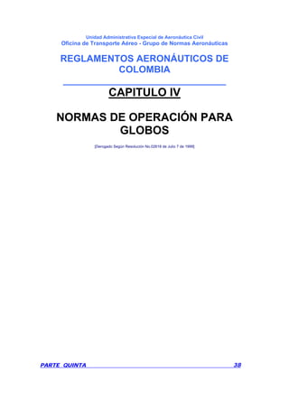 Unidad Administrativa Especial de Aeronáutica Civil
Oficina de Transporte Aéreo - Grupo de Normas Aeronáuticas
REGLAMENTOS AERONÁUTICOS DE
COLOMBIA
_______________________________
PARTE QUINTA 38
CAPITULO IV
NORMAS DE OPERACIÓN PARA
GLOBOS
[Derogado Según Resolución No.02618 de Julio 7 de 1999]
 