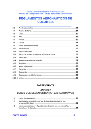 Unidad Administrativa Especial de Aeronáutica Civil
Oficina de Transporte Aéreo - Grupo de Normas Aeronáuticas
REGLAMENTOS AERONÁUTICOS DE
COLOMBIA
_______________________________
PARTE QUINTA 4
3.2. A este espacio libre. ............................................................................................. 50
3.4. Avance de frente. .................................................................................................51
3.5. Viraje. ....................................................................................................................52
3.6. Alto. .......................................................................................................................53
3.7. Frenos ...................................................................................................................53
3.8. Calzos. ..................................................................................................................54
3.9. Poner motores en marcha. ...................................................................................55
3.10. Parar motores .......................................................................................................55
3.11. Reducir velocidad. ................................................................................................56
3.12. Reducir el motor o motores del lado que se indica. ............................................56
3.13. Retroceda. ............................................................................................................57
3.14. Virajes durante la marcha atrás ...........................................................................57
3.15. Todo listo. .............................................................................................................58
3.16. Vuelo estacionario. ...............................................................................................58
3.17. Ascienda. ..............................................................................................................58
3.18. Descienda. ............................................................................................................59
3.19. Desplace en sentido horizontal. ...........................................................................59
3.20. A terrice. ...................................................................................................................59
PARTE QUINTA
ANEXO 2
LUCES QUE DEBEN OSTENTAR LAS AERONAVES
1.0 Luces de Navegación........................................................................................... 60
1.1 Las luces de navegación que han de ostentarse de acuerdo con
el numeral 5.5.8 son: ............................................................................................60
1.2 Las luces descritas en 1.1 pueden ostentarse ya sea como luces fijas o
como luces de destellos. ......................................................................................61
 