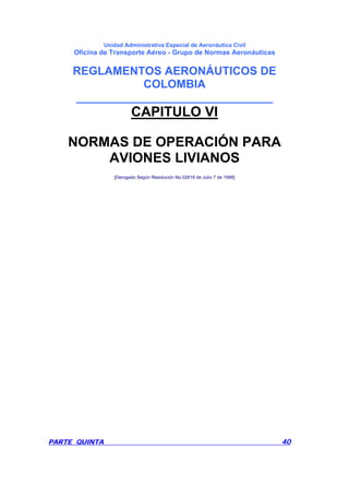 Unidad Administrativa Especial de Aeronáutica Civil
Oficina de Transporte Aéreo - Grupo de Normas Aeronáuticas
REGLAMENTOS AERONÁUTICOS DE
COLOMBIA
_______________________________
PARTE QUINTA 40
CAPITULO VI
NORMAS DE OPERACIÓN PARA
AVIONES LIVIANOS
[Derogado Según Resolución No.02618 de Julio 7 de 1999]
 