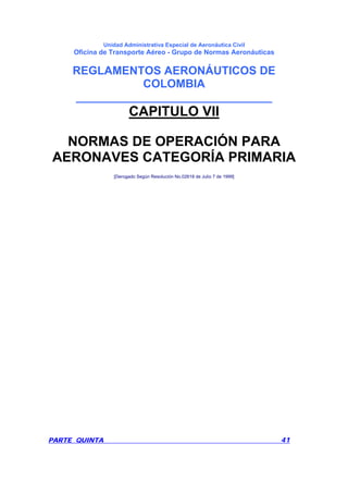 Unidad Administrativa Especial de Aeronáutica Civil
Oficina de Transporte Aéreo - Grupo de Normas Aeronáuticas
REGLAMENTOS AERONÁUTICOS DE
COLOMBIA
_______________________________
PARTE QUINTA 41
CAPITULO VII
NORMAS DE OPERACIÓN PARA
AERONAVES CATEGORÍA PRIMARIA
[Derogado Según Resolución No.02618 de Julio 7 de 1999]
 