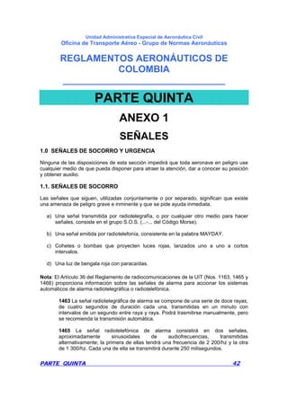 Unidad Administrativa Especial de Aeronáutica Civil
Oficina de Transporte Aéreo - Grupo de Normas Aeronáuticas
REGLAMENTOS AERONÁUTICOS DE
COLOMBIA
_______________________________
PARTE QUINTA 42
PARTE QUINTA
ANEXO 1
SEÑALES
1.0 SEÑALES DE SOCORRO Y URGENCIA
Ninguna de las disposiciones de esta sección impedirá que toda aeronave en peligro use
cualquier medio de que pueda disponer para atraer la atención, dar a conocer su posición
y obtener auxilio.
1.1. SEÑALES DE SOCORRO
Las señales que siguen, utilizadas conjuntamente o por separado, significan que existe
una amenaza de peligro grave e inminente y que se pide ayuda inmediata.
a) Una señal transmitida por radiotelegrafía, o por cualquier otro medio para hacer
señales, consiste en el grupo S.O.S. (...-... del Código Morse).
b) Una señal emitida por radiotelefonía, consistente en la palabra MAYDAY.
c) Cohetes o bombas que proyecten luces rojas, lanzados uno a uno a cortos
intervalos.
d) Una luz de bengala roja con paracaídas.
Nota: El Artículo 36 del Reglamento de radiocomunicaciones de la UIT (Nos. 1163, 1465 y
1466) proporciona información sobre las señales de alarma para accionar los sistemas
automáticos de alarma radiotelegráfica o radiotelefónica.
1463 La señal radiotelegráfica de alarma se compone de una serie de doce rayas,
de cuatro segundos de duración cada una, transmitidas en un minuto con
intervalos de un segundo entre raya y raya. Podrá trasmitirse manualmente, pero
se recomienda la transmisión automática.
1465 La señal radiotelefónica de alarma consistirá en dos señales,
aproximadamente sinusoidales de audiofrecuencias, transmitidas
alternativamente; la primera de ellas tendrá una frecuencia de 2 200/hz y la otra
de 1 300/hz. Cada una de ella se transmitirá durante 250 milisegundos.
 