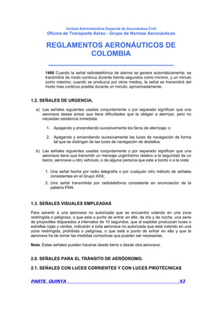 Unidad Administrativa Especial de Aeronáutica Civil
Oficina de Transporte Aéreo - Grupo de Normas Aeronáuticas
REGLAMENTOS AERONÁUTICOS DE
COLOMBIA
_______________________________
PARTE QUINTA 43
1466 Cuando la señal radiotelefónica de alarma se genere automáticamente, se
transmitirá de modo continuo durante treinta segundos como mínimo, y un minuto
como máximo; cuando se produzca por otros medios, la señal se transmitirá del
modo mas continuo posible durante un minuto, aproximadamente.
1.2. SEÑALES DE URGENCIA.
a) Las señales siguientes usadas conjuntamente o por separado significan que una
aeronave desea avisar que tiene dificultades que la obligan a aterrizar, pero no
necesitan asistencia inmediata:
1. Apagando y encendiendo sucesivamente los faros de aterrizaje; o
2. Apagando y encendiendo sucesivamente las luces de navegación de forma
tal que se distingan de las luces de navegación de destellos.
b) Las señales siguientes usadas conjuntamente o por separado significan que una
aeronave tiene que transmitir un mensaje urgentísimo relativo a la seguridad de un
barco, aeronave u otro vehículo, o de alguna persona que este a bordo o a la vista:
1. Una señal hecha por radio telegrafía o por cualquier otro método de señales
consistentes en el Grupo XXX;
2. Una señal transmitida por radiotelefonía consistente en enunciación de la
palabra PAN.
1.3. SEÑALES VISUALES EMPLEADAS
Para advertir a una aeronave no autorizada que se encuentra volando en una zona
restringida o peligrosa, o que esta a punto de entrar en ella: de día y de noche, una serie
de proyectiles disparados a intervalos de 10 segundos, que al explotar produzcan luces o
estrellas rojas y verdes, indicarán a toda aeronave no autorizada que está volando en una
zona restringida, prohibida o peligrosa, o que está a punto de entrar en ella y que la
aeronave ha de tomar las medidas correctivas que puedan ser necesarias.
Nota: Estas señales pueden hacerse desde tierra o desde otra aeronave.
2.0. SEÑALES PARA EL TRÁNSITO DE AERÓDROMO.
2.1. SEÑALES CON LUCES CORRIENTES Y CON LUCES PIROTÉCNICAS
 