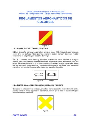 Unidad Administrativa Especial de Aeronáutica Civil
Oficina de Transporte Aéreo - Grupo de Normas Aeronáuticas
REGLAMENTOS AERONÁUTICOS DE
COLOMBIA
_______________________________
PARTE QUINTA 46
Figura 3
2.2.3. USO DE PISTAS Y CALLES DE RODAJE.
2.2.3.1. Una señal blanca y horizontal en forma de pesas (FIG. 4) cuando esté colocada
en un área de señales indica que las aeronaves deben aterrizar, despegar y rodar
únicamente en las pistas y en las calles de rodaje.
2.2.3.2. La misma señal blanca y horizontal en forma de pesas descrita en la figura
anterior, pero con una barra negra perpendicular al eje de las pesas a través de cada una
de las porciones circulares (FIG 5), cuando esté colocada en un área de señales, indica
que las aeronaves deben aterrizar y despegar únicamente en las pistas, pero las demás
maniobras no necesitan limitarse a las pistas ni a las calles de rodaje.
Figura 4 figura 5
2.2.4. PISTAS O CALLES DE RODAJE CERRADAS AL TRANSITO
Cruces de un sólo color que contraste, amarillo o blanco colocadas horizontalmente en las
pistas y calles de rodaje o partes de las mismas, indican que el área no es utilizable para
el movimiento de aeronaves.
Figura 6
 