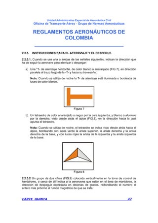 Unidad Administrativa Especial de Aeronáutica Civil
Oficina de Transporte Aéreo - Grupo de Normas Aeronáuticas
REGLAMENTOS AERONÁUTICOS DE
COLOMBIA
_______________________________
PARTE QUINTA 47
2.2.5. INSTRUCCIONES PARA EL ATERRIZAJE Y EL DESPEGUE.
2.2.5.1. Cuando se use una o ambas de las señales siguientes, indican la dirección que
ha de seguir la aeronave para aterrizar o despegar:
a) Una *T- de aterrizaje horizontal. de color blanco o anaranjado (FIG 7), en dirección
paralela al trazo largo de la -T- y hacia su travesaño.
Nota: Cuando se utiliza de noche la T- de aterrizaje está iluminada o bordeada de
luces de color blanco.
Figura 7
b) Un tetraedro de color anaranjado o negro por la cara izquierda, y blanco o aluminio
por la derecha, visto desde atrás el ápice (FIG.8), en la dirección hacia la cual
apunta el tetraedro.
Nota: Cuando se utiliza de noche, el tetraedro se indica visto desde atrás hacia el
ápice, bordeando con luces verde la arista superior, la arista derecha y la arista
derecha de la base, y con luces rojas la arista de la izquierda y la arista izquierda
de la base.
Figura 8
2.2.5.2 Un grupo de dos cifras (FIG.9) colocado verticalmente en la torre de control de
Aeródromo, o cerca de allí indica a la aeronaves que están en el área de maniobras, la
dirección de despegue expresada en decenas de grados, redondeando el numero al
entero más próximo al rumbo magnético de que se trate.
 