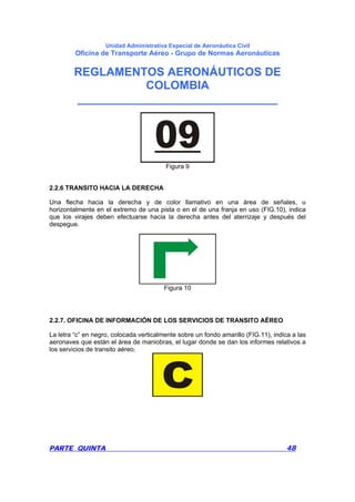 Unidad Administrativa Especial de Aeronáutica Civil
Oficina de Transporte Aéreo - Grupo de Normas Aeronáuticas
REGLAMENTOS AERONÁUTICOS DE
COLOMBIA
_______________________________
PARTE QUINTA 48
Figura 9
2.2.6 TRANSITO HACIA LA DERECHA
Una flecha hacia la derecha y de color llamativo en una área de señales, u
horizontalmente en el extremo de una pista o en el de una franja en uso (FIG.10), indica
que los virajes deben efectuarse hacia la derecha antes del aterrizaje y después del
despegue.
Figura 10
2.2.7. OFICINA DE INFORMACIÓN DE LOS SERVICIOS DE TRANSITO AÉREO
La letra “c” en negro, colocada verticalmente sobre un fondo amarillo (FIG.11), indica a las
aeronaves que están el área de maniobras, el lugar donde se dan los informes relativos a
los servicios de transito aéreo.
 
