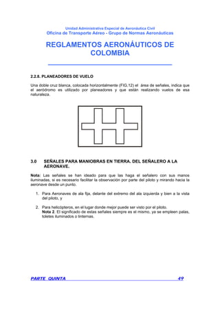 Unidad Administrativa Especial de Aeronáutica Civil
Oficina de Transporte Aéreo - Grupo de Normas Aeronáuticas
REGLAMENTOS AERONÁUTICOS DE
COLOMBIA
_______________________________
PARTE QUINTA 49
2.2.8. PLANEADORES DE VUELO
Una doble cruz blanca, colocada horizontalmente (FIG.12) el área de señales, indica que
el aeródromo es utilizado por planeadores y que están realizando vuelos de esa
naturaleza.
3.0 SEÑALES PARA MANIOBRAS EN TIERRA. DEL SEÑALERO A LA
AERONAVE.
Nota: Las señales se han ideado para que las haga el señalero con sus manos
iluminadas, si es necesario facilitar la observación por parte del piloto y mirando hacia la
aeronave desde un punto.
1. Para Aeronaves de ala fija, delante del extremo del ala izquierda y bien a la vista
del piloto, y
2. Para helicópteros, en el lugar donde mejor puede ser visto por el piloto.
Nota 2. El significado de estas señales siempre es el mismo, ya se empleen palas,
toletes iluminados o linternas.
 