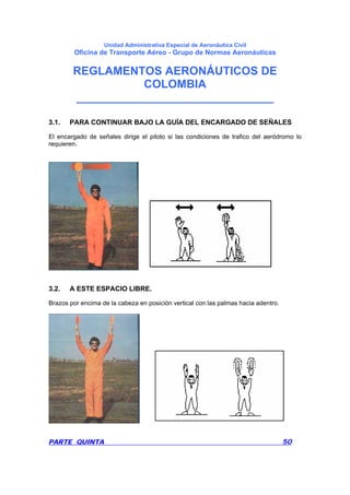 Unidad Administrativa Especial de Aeronáutica Civil
Oficina de Transporte Aéreo - Grupo de Normas Aeronáuticas
REGLAMENTOS AERONÁUTICOS DE
COLOMBIA
_______________________________
PARTE QUINTA 50
3.1. PARA CONTINUAR BAJO LA GUÍA DEL ENCARGADO DE SEÑALES
El encargado de señales dirige el piloto si las condiciones de trafico del aeródromo lo
requieren.
3.2. A ESTE ESPACIO LIBRE.
Brazos por encima de la cabeza en posición vertical con las palmas hacia adentro.
 